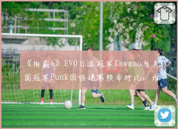 《街霸6》EVO日本冠军Kawano与美国冠军Punk因伤退赛频率对比,谁更“玻璃人”?