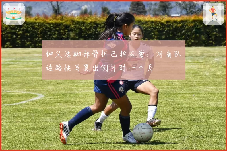 钟义浩脚部骨折已拆石膏,河南队边路快马复出倒计时一个月