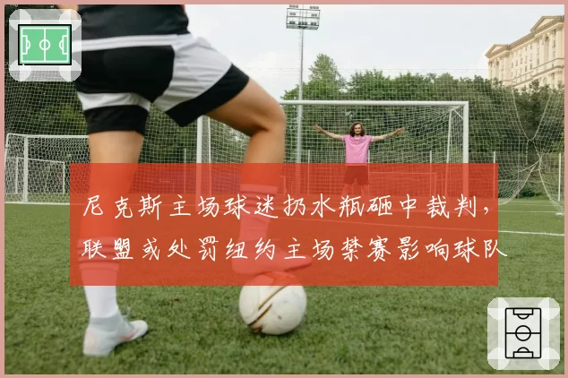尼克斯主场球迷扔水瓶砸中裁判,联盟或处罚纽约主场禁赛影响球队士气