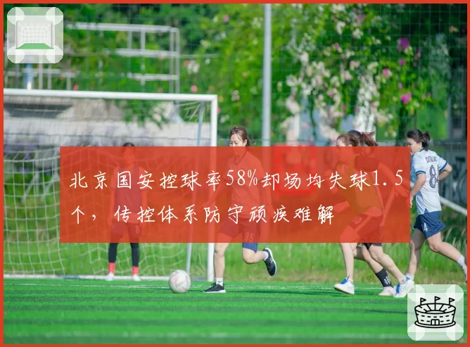 北京国安控球率58%却场均失球1.5个，传控体系防守顽疾难解